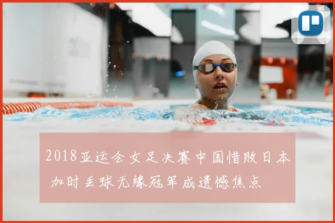 2018亚运会女足决赛中国惜败日本 加时丢球无缘冠军成遗憾焦点