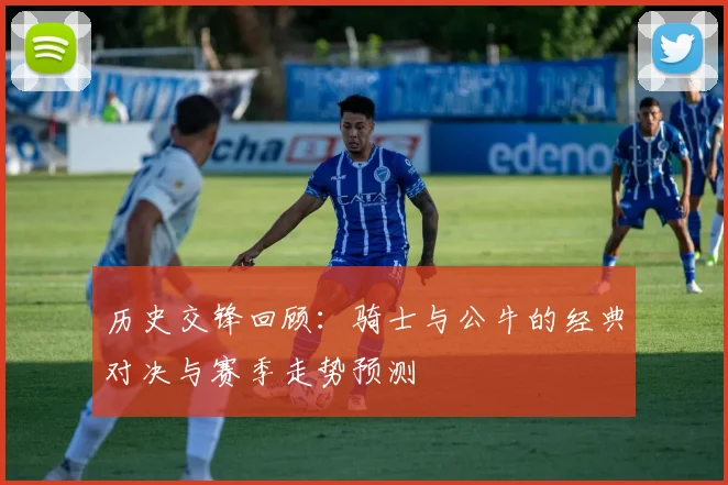 历史交锋回顾：骑士与公牛的经典对决与赛季走势预测