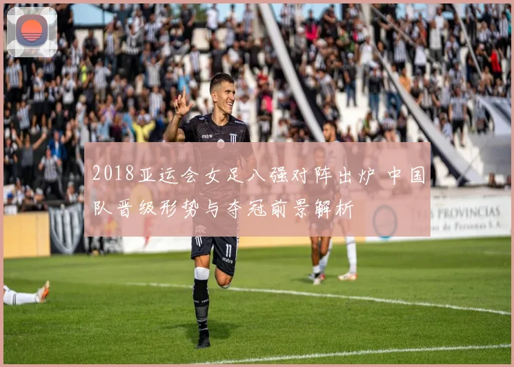 2018亚运会女足八强对阵出炉 中国队晋级形势与夺冠前景解析