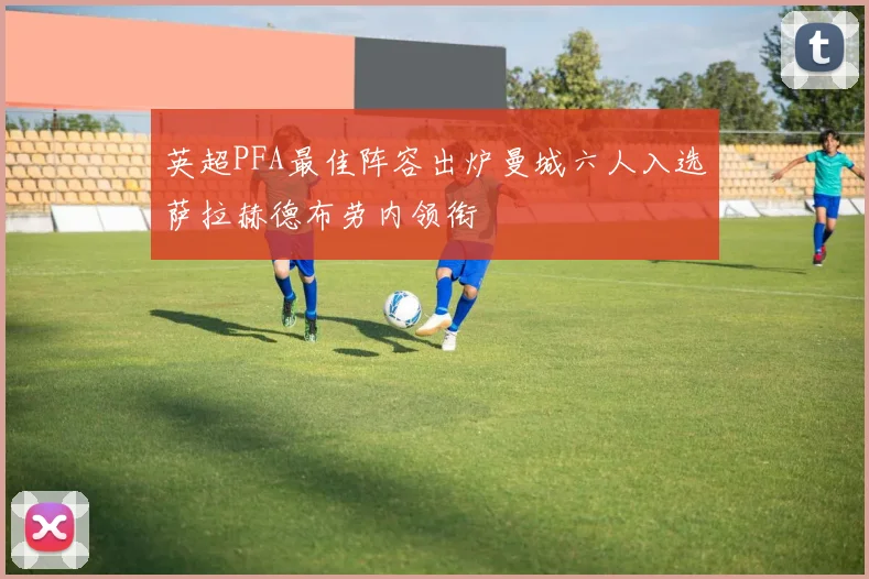 英超PFA最佳阵容出炉曼城六人入选萨拉赫德布劳内领衔