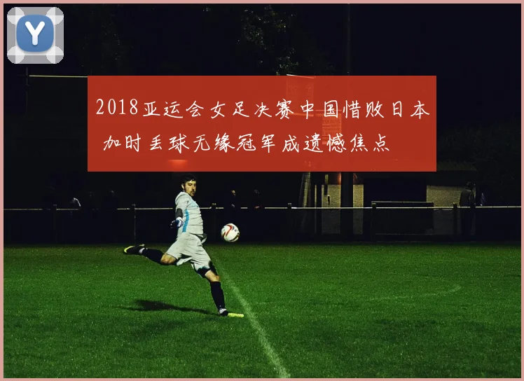 2018亚运会女足决赛中国惜败日本 加时丢球无缘冠军成遗憾焦点
