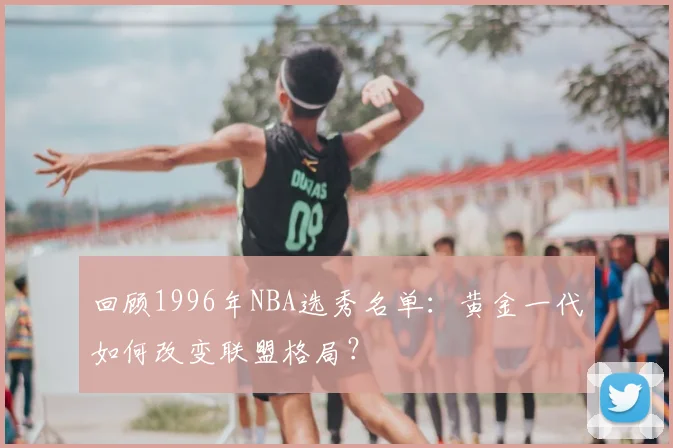 回顾1996年NBA选秀名单：黄金一代如何改变联盟格局？