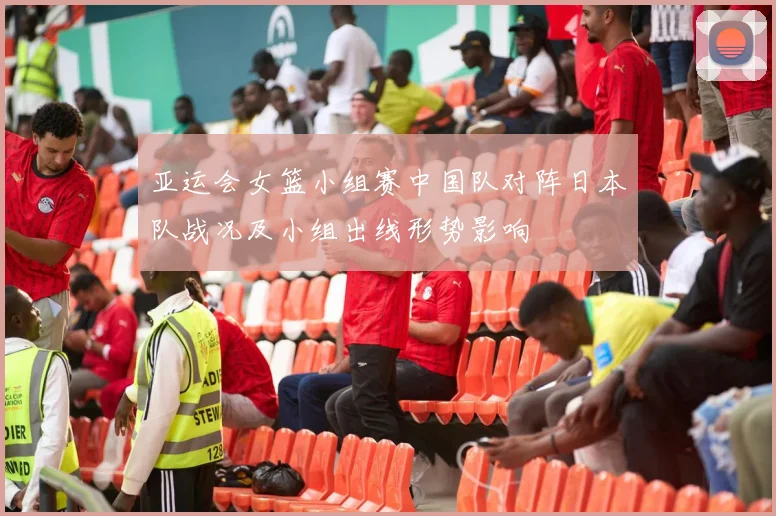 亚运会女篮小组赛中国队对阵日本队战况及小组出线形势影响