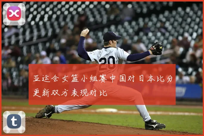 亚运会女篮小组赛中国对日本比分更新双方表现对比