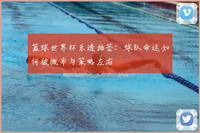 篮球世界杯乐透抽签：球队命运如何被概率与策略左右