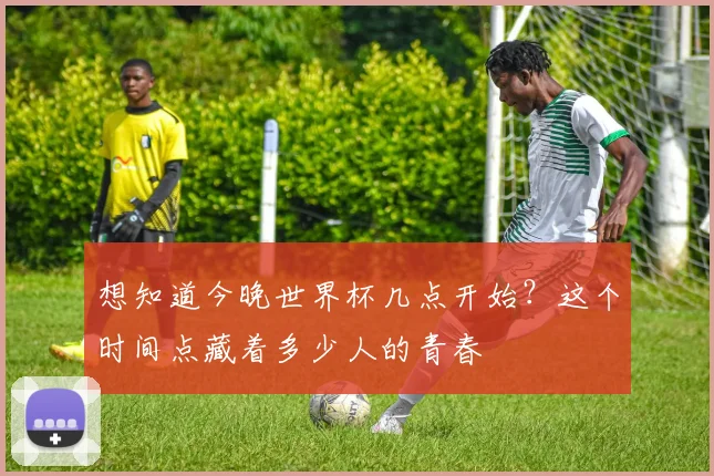 想知道今晚世界杯几点开始？这个时间点藏着多少人的青春