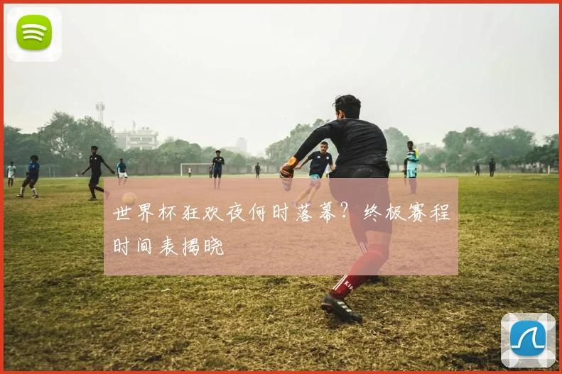 世界杯狂欢夜何时落幕？终极赛程时间表揭晓