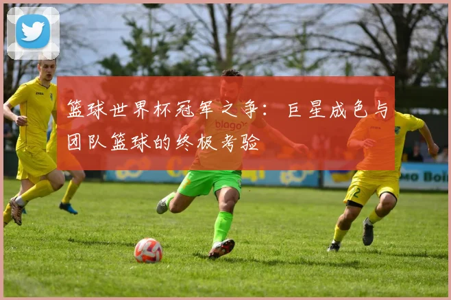 篮球世界杯冠军之争：巨星成色与团队篮球的终极考验