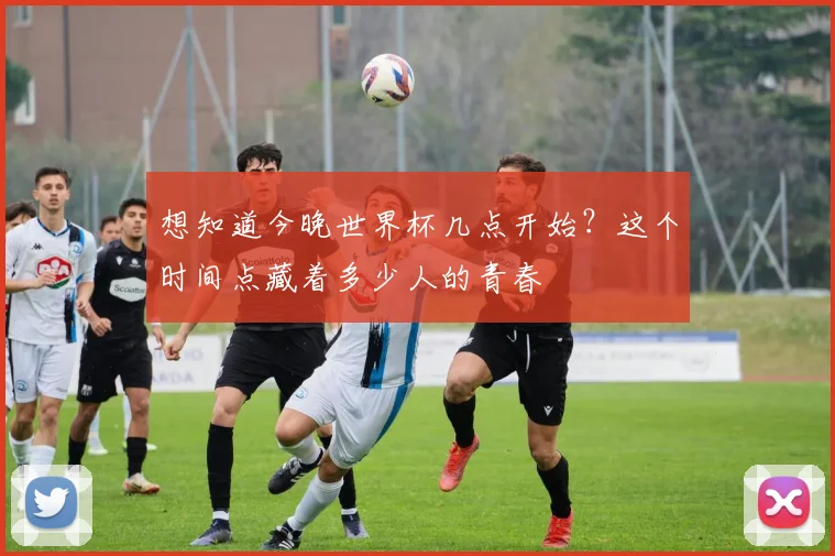 想知道今晚世界杯几点开始？这个时间点藏着多少人的青春