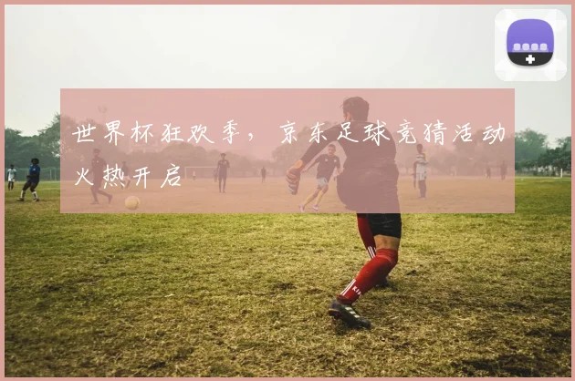 世界杯狂欢季，京东足球竞猜活动火热开启