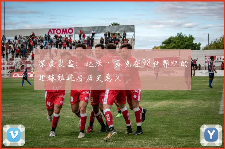 深度复盘：达沃·苏克在98世界杯的进球轨迹与历史意义